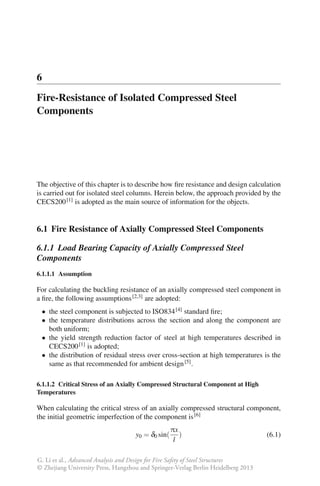 6
Fire-Resistance of Isolated Compressed Steel
Components




The objective of this chapter is to describe how ﬁre resistance and design calculation
is carried out for isolated steel columns. Herein below, the approach provided by the
CECS200 [1] is adopted as the main source of information for the objects.


6.1 Fire Resistance of Axially Compressed Steel Components

6.1.1 Load Bearing Capacity of Axially Compressed Steel
Components
6.1.1.1 Assumption

For calculating the buckling resistance of an axially compressed steel component in
a ﬁre, the following assumptions [2,3] are adopted:
 • the steel component is subjected to ISO834 [4] standard ﬁre;
 • the temperature distributions across the section and along the component are
   both uniform;
 • the yield strength reduction factor of steel at high temperatures described in
   CECS200 [1] is adopted;
 • the distribution of residual stress over cross-section at high temperatures is the
   same as that recommended for ambient design [5] .

6.1.1.2 Critical Stress of an Axially Compressed Structural Component at High
Temperatures

When calculating the critical stress of an axially compressed structural component,
the initial geometric imperfection of the component is [6]
                                                   πx
                                    y0 = δ0 sin(      )                            (6.1)
                                                    l

G. Li et al., Advanced Analysis and Design for Fire Safety of Steel Structures
© Zhejiang University Press, Hangzhou and Springer-Verlag Berlin Heidelberg 2013
 