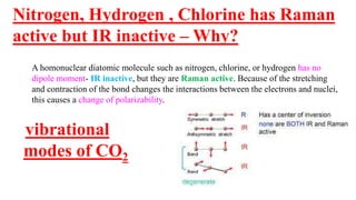 Nitrogen, Hydrogen , Chlorine has Raman
active but IR inactive – Why?
A homonuclear diatomic molecule such as nitrogen, chlorine, or hydrogen has no
dipole moment- IR inactive, but they are Raman active. Because of the stretching
and contraction of the bond changes the interactions between the electrons and nuclei,
this causes a change of polarizability.
vibrational
modes of CO2
 