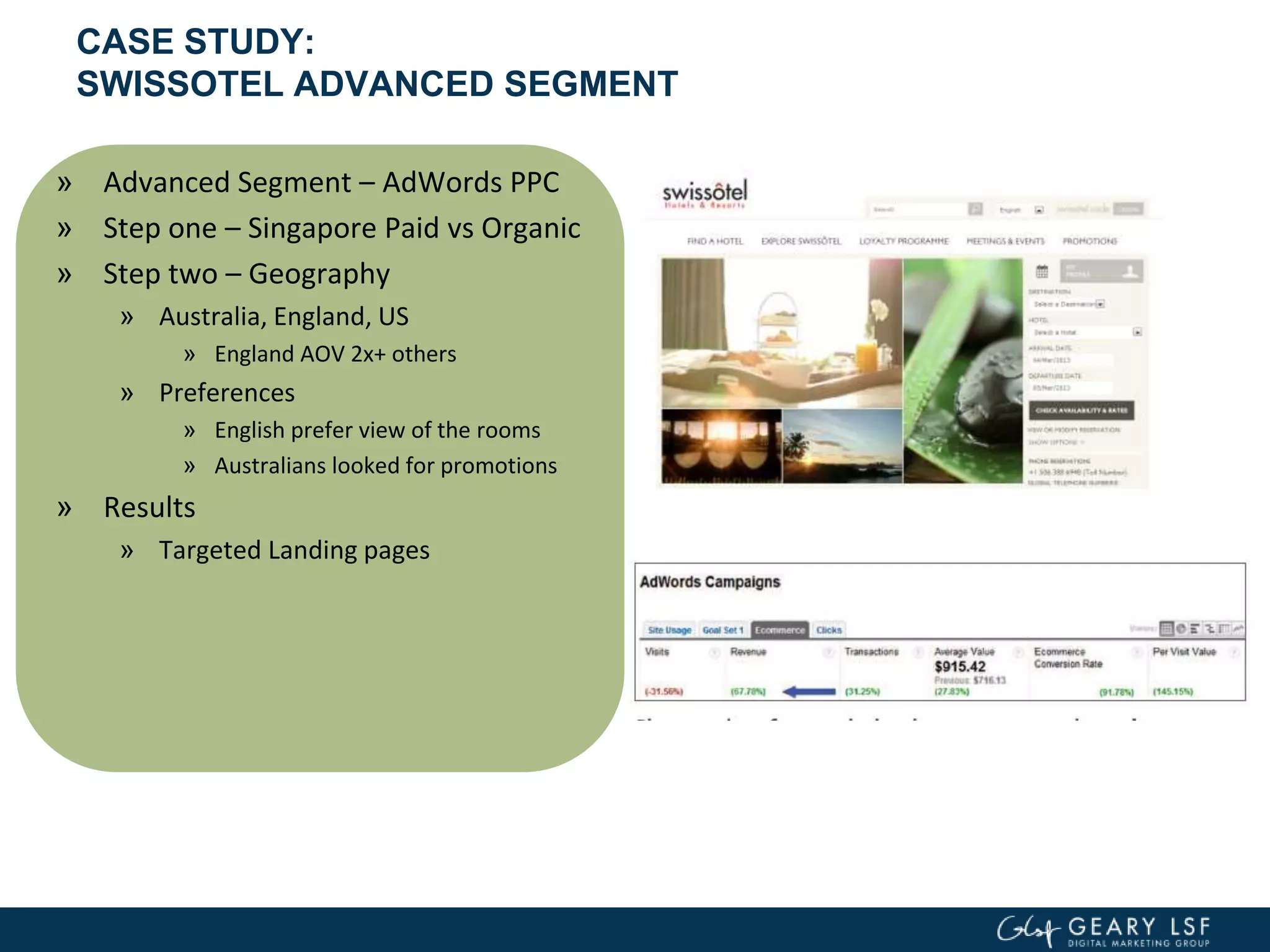 CASE STUDY:
SWISSOTEL ADVANCED SEGMENT
» Advanced Segment – AdWords PPC
» Step one – Singapore Paid vs Organic
» Step two – Geography
» Australia, England, US
» England AOV 2x+ others
» Preferences
» English prefer view of the rooms
» Australians looked for promotions
» Results
» Targeted Landing pages
 