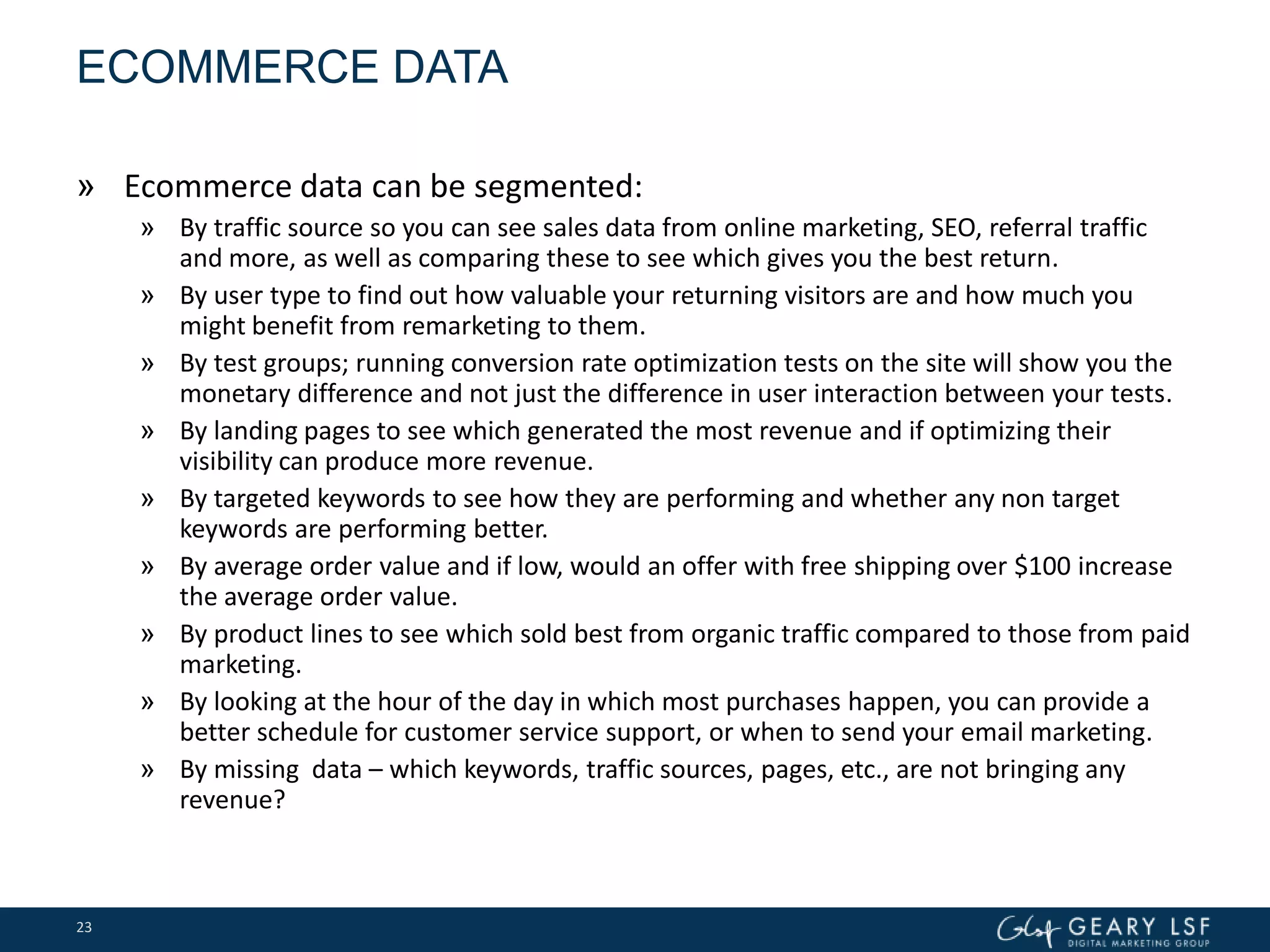 ECOMMERCE DATA
» Ecommerce data can be segmented:
» By traffic source so you can see sales data from online marketing, SEO, referral traffic
and more, as well as comparing these to see which gives you the best return.
» By user type to find out how valuable your returning visitors are and how much you
might benefit from remarketing to them.
» By test groups; running conversion rate optimization tests on the site will show you the
monetary difference and not just the difference in user interaction between your tests.
» By landing pages to see which generated the most revenue and if optimizing their
visibility can produce more revenue.
» By targeted keywords to see how they are performing and whether any non target
keywords are performing better.
» By average order value and if low, would an offer with free shipping over $100 increase
the average order value.
» By product lines to see which sold best from organic traffic compared to those from paid
marketing.
» By looking at the hour of the day in which most purchases happen, you can provide a
better schedule for customer service support, or when to send your email marketing.
» By missing data – which keywords, traffic sources, pages, etc., are not bringing any
revenue?
23
 