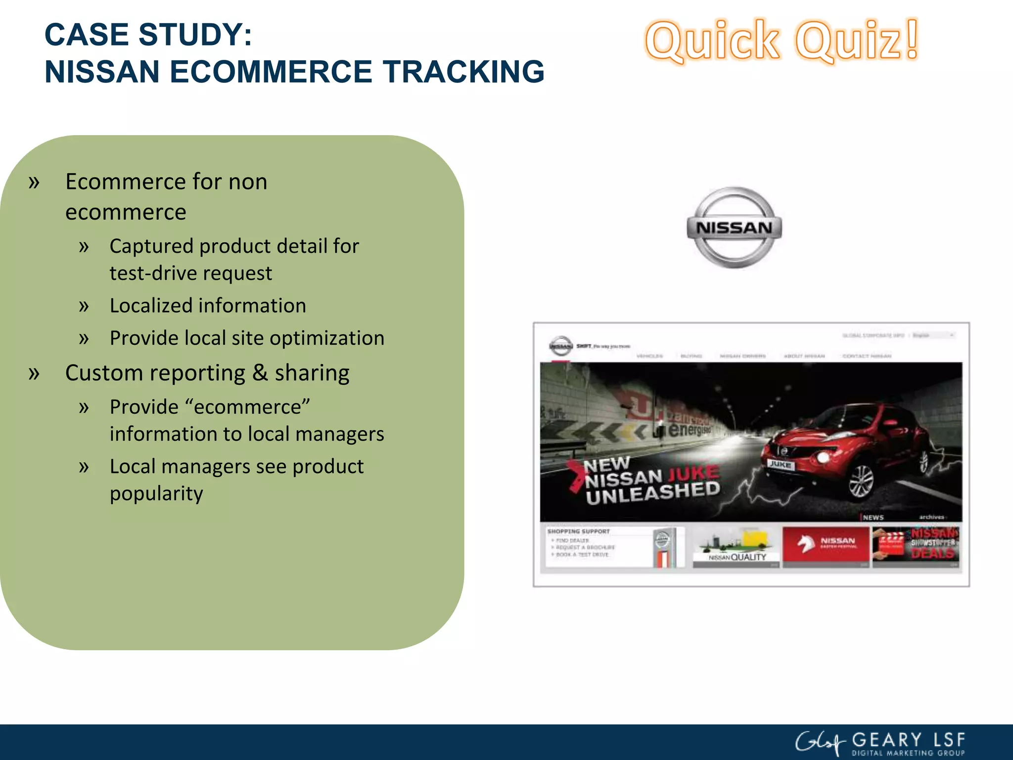 CASE STUDY:
NISSAN ECOMMERCE TRACKING
» Ecommerce for non
ecommerce
» Captured product detail for
test-drive request
» Localized information
» Provide local site optimization
» Custom reporting & sharing
» Provide “ecommerce”
information to local managers
» Local managers see product
popularity
 