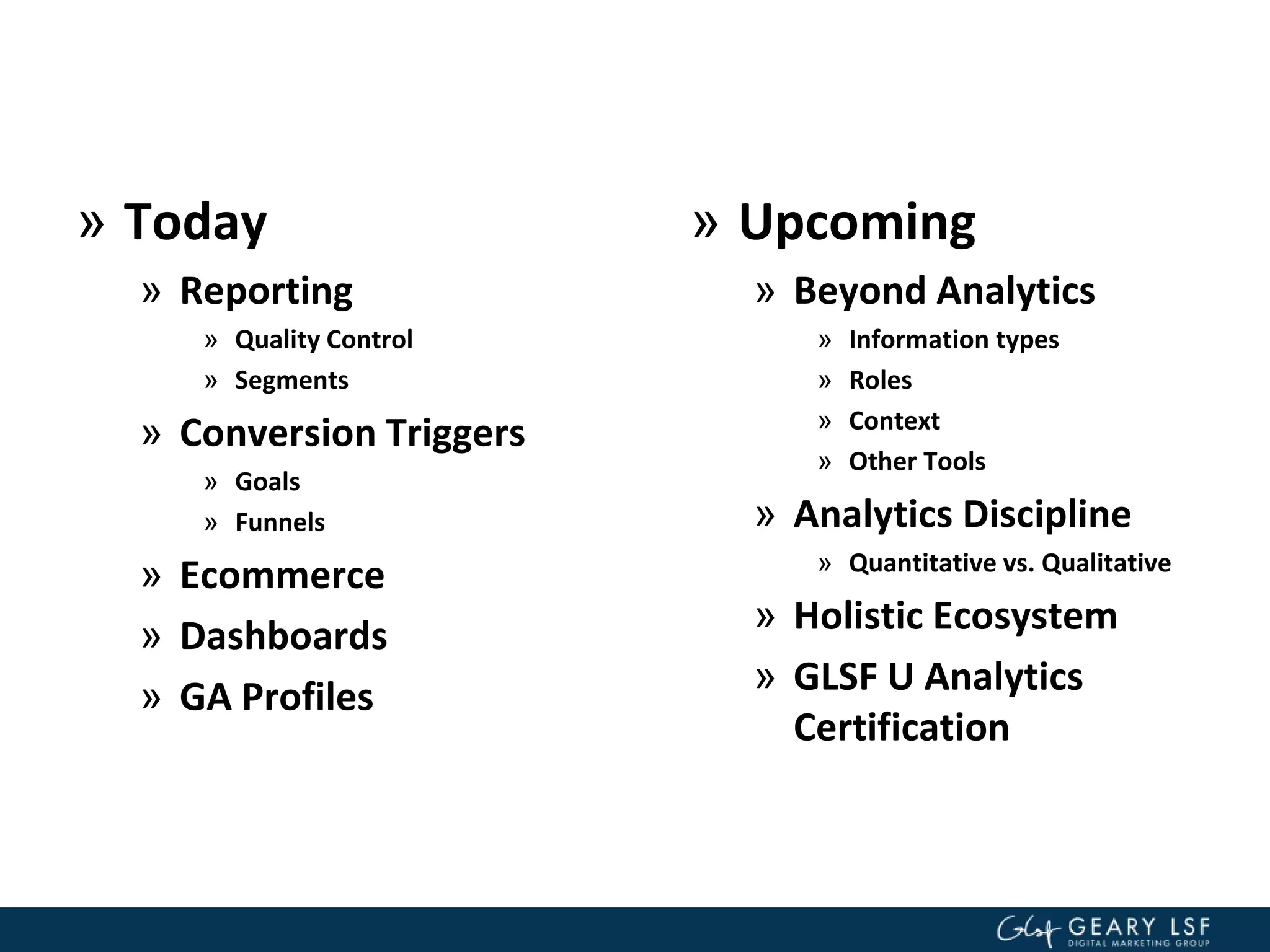 » Today
» Reporting
» Quality Control
» Segments
» Conversion Triggers
» Goals
» Funnels
» Ecommerce
» Dashboards
» GA Profiles
» Upcoming
» Beyond Analytics
» Information types
» Roles
» Context
» Other Tools
» Analytics Discipline
» Quantitative vs. Qualitative
» Holistic Ecosystem
» GLSF U Analytics
Certification
 
