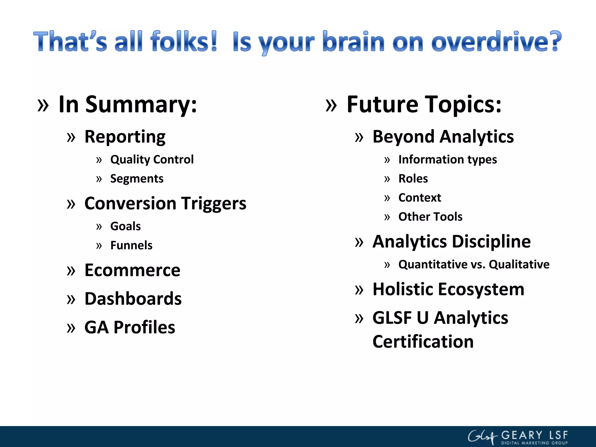 » In Summary:
» Reporting
» Quality Control
» Segments
» Conversion Triggers
» Goals
» Funnels
» Ecommerce
» Dashboards
» GA Profiles
» Future Topics:
» Beyond Analytics
» Information types
» Roles
» Context
» Other Tools
» Analytics Discipline
» Quantitative vs. Qualitative
» Holistic Ecosystem
» GLSF U Analytics
Certification
 