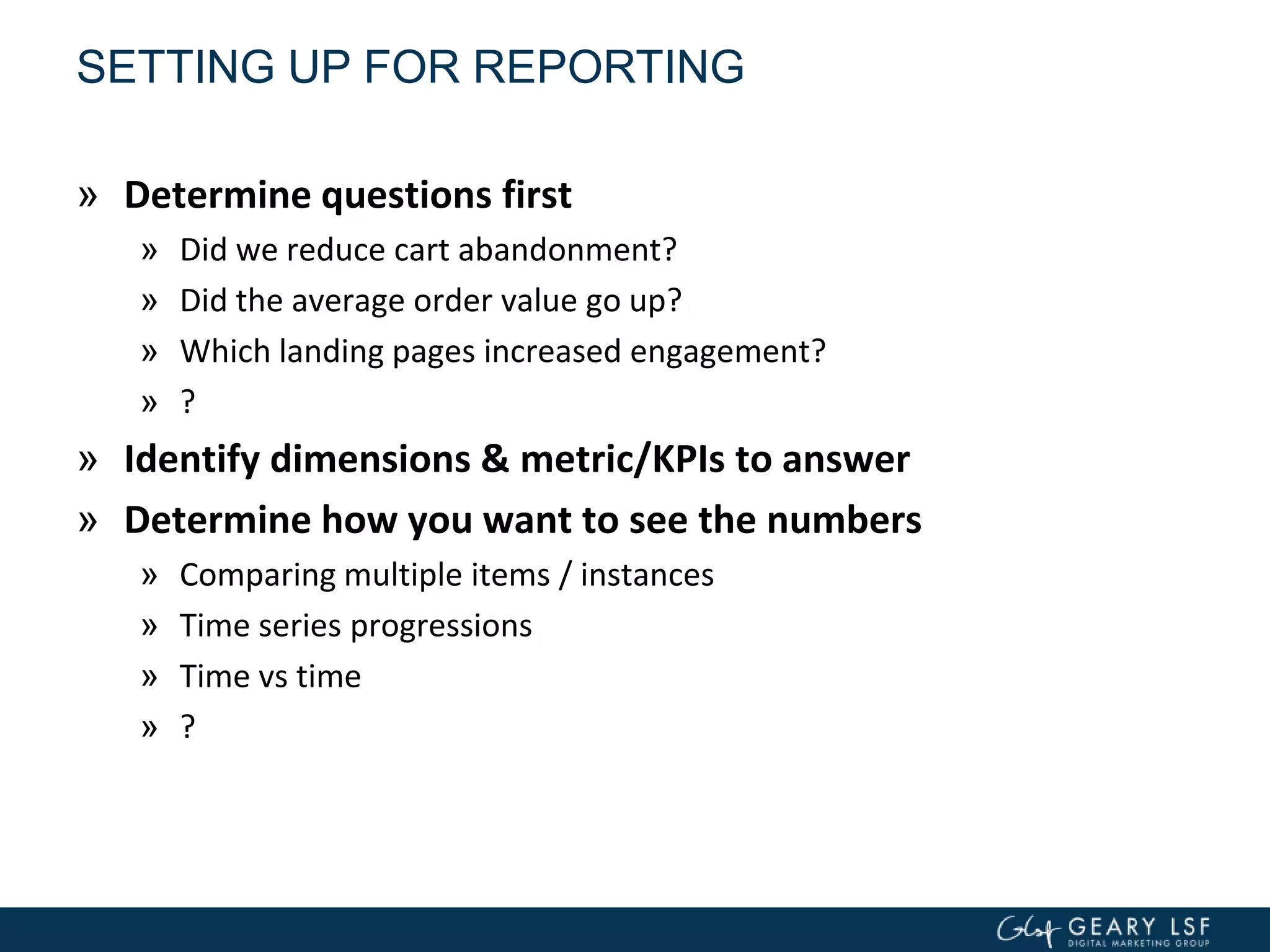 SETTING UP FOR REPORTING
» Determine questions first
» Did we reduce cart abandonment?
» Did the average order value go up?
» Which landing pages increased engagement?
» ?
» Identify dimensions & metric/KPIs to answer
» Determine how you want to see the numbers
» Comparing multiple items / instances
» Time series progressions
» Time vs time
» ?
 