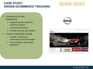 CASE STUDY:
NISSAN ECOMMERCE TRACKING
» Ecommerce for non
ecommerce
» Captured product detail for
test-drive request
» Localized information
» Provide local site optimization
» Custom reporting & sharing
» Provide “ecommerce”
information to local managers
» Local managers see product
popularity
 