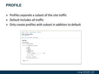 PROFILE
» Profiles separate a subset of the site traffic
» Default includes all traffic
» Only create profiles with subset in addition to default
 