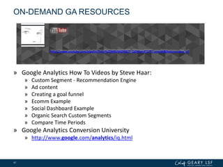 ON-DEMAND GA RESOURCES
» Google Analytics How To Videos by Steve Haar:
» Custom Segment - Recommendation Engine
» Ad content
» Creating a goal funnel
» Ecomm Example
» Social Dashboard Example
» Organic Search Custom Segments
» Compare Time Periods
» Google Analytics Conversion University
» http://www.google.com/analytics/iq.html
47
http://www.youtube.com/playlist?list=PLC2M9UWjDXiBTf_QOWzm4T1lTl7-amo4H&feature=view_all
 