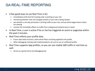 GA REAL-TIME REPORTING
» A few good ways to use Real-Time is for:
» immediately verify that the tracking code is working on your site
» monitoring whether new and changed content on your site is being viewed
» see whether a one-day promotion is driving traffic to your site, and see which pages these visitors
are viewing
» monitor the immediate effects on traffic from a blog/social network post or tweet
» In Real-Time, a user is active if he or she has triggered an event or pageview within
the past 5 minutes.
» Real-Time reflects your profile data.
» If your data looks incorrect, check which filters are being applied to the profile.
» When debugging tracking code implementations, be sure to use an unfiltered profile.
» Real-Time supports App profiles, so you can see mobile SDK traffic in real time as
well.
» Serves as a great end to end debugging tool
7
 