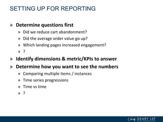 SETTING UP FOR REPORTING
» Determine questions first
» Did we reduce cart abandonment?
» Did the average order value go up?
» Which landing pages increased engagement?
» ?
» Identify dimensions & metric/KPIs to answer
» Determine how you want to see the numbers
» Comparing multiple items / instances
» Time series progressions
» Time vs time
» ?
 