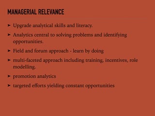 MANAGERIAL RELEVANCE
➤ Upgrade analytical skills and literacy.
➤ Analytics central to solving problems and identifying
opportunities.
➤ Field and forum approach - learn by doing
➤ multi-faceted approach including training, incentives, role
modelling.
➤ promotion analytics
➤ targeted eﬀorts yielding constant opportunities
 