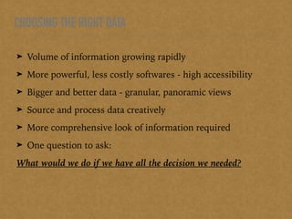 CHOOSING THE RIGHT DATA
➤ Volume of information growing rapidly
➤ More powerful, less costly softwares - high accessibility
➤ Bigger and better data - granular, panoramic views
➤ Source and process data creatively
➤ More comprehensive look of information required
➤ One question to ask:
What would we do if we have all the decision we needed?
 