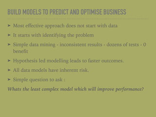 BUILD MODELS TO PREDICT AND OPTIMISE BUSINESS
➤ Most eﬀective approach does not start with data
➤ It starts with identifying the problem
➤ Simple data mining - inconsistent results - dozens of tests - 0
beneﬁt
➤ Hypothesis led modelling leads to faster outcomes.
➤ All data models have inherent risk.
➤ Simple question to ask :
Whats the least complex model which will improve performance?
 