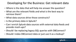 Developing for the Business: Get relevant data
• Where is the data that will help me answer the question?
• What are the relevant fields and what is the best way to
retrieve them?
• What data sources drive those constructs?
• Is the primary data in Splunk?
• Can I enrich Splunk data sources with external data feeds and
provide mash-ups?
• Should I be replacing legacy SQL queries with DBConnect?
• Should I index DBConnect data or just use it as a lookup?
 