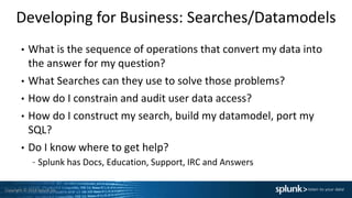 Copyright © 2014 Splunk Inc.
Developing for Business: Searches/Datamodels
• What is the sequence of operations that convert my data into
the answer for my question?
• What Searches can they use to solve those problems?
• How do I constrain and audit user data access?
• How do I construct my search, build my datamodel, port my
SQL?
• Do I know where to get help?
– Splunk has Docs, Education, Support, IRC and Answers
 