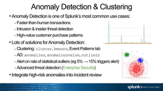 Anomaly Detection & Clustering
•Anomaly Detection is one of Splunk’s most common use cases:
– Faster-than-humantransactions
– Intrusion & insider threat detection
– High-value customer purchase patterns
•Lots of solutions forAnomaly Detection:
– Clustering: cluster,kmeans,Event Patternstab
– AD: anomalies,anomalousvalue,outliers
– Alert on rate of statisticaloutliers (eg 5% → 15% triggers alert)
– Advanced threat detection (Enterprise Security)
•Integrate high-risk anomalies into incident review
 