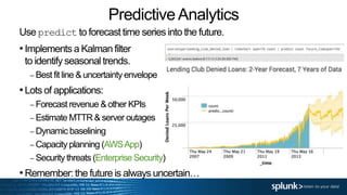 PredictiveAnalytics
Use predict to forecast time series into the future.
•Implements a Kalman filter
to identify seasonal trends.
– Best fit line & uncertainty envelope
•Lots of applications:
– Forecast revenue & other KPIs
– Estimate MTTR & server outages
– Dynamic baselining
– Capacity planning (AWSApp)
– Security threats (Enterprise Security)
•Remember: the future is always uncertain…
 