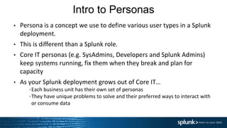 Intro to Personas
• Persona is a concept we use to define various user types in a Splunk
deployment.
• This is different than a Splunk role.
• Core IT personas (e.g. SysAdmins, Developers and Splunk Admins)
keep systems running, fix them when they break and plan for
capacity
• As your Splunk deployment grows out of Core IT…
Each business unit has their own set of personas
They have unique problems to solve and their preferred ways to interact with
or consume data
 