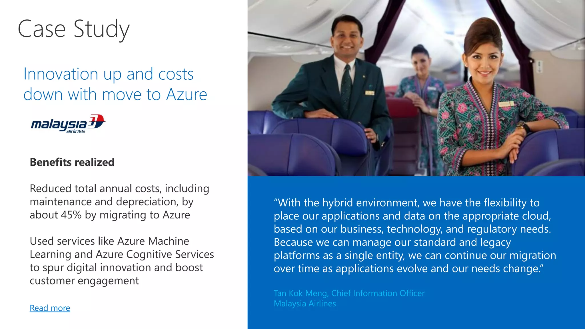 Innovation up and costs
down with move to Azure
Benefits realized
Reduced total annual costs, including
maintenance and depreciation, by
about 45% by migrating to Azure
Used services like Azure Machine
Learning and Azure Cognitive Services
to spur digital innovation and boost
customer engagement
Read more
“With the hybrid environment, we have the flexibility to
place our applications and data on the appropriate cloud,
based on our business, technology, and regulatory needs.
Because we can manage our standard and legacy
platforms as a single entity, we can continue our migration
over time as applications evolve and our needs change.”
Tan Kok Meng, Chief Information Officer
Malaysia Airlines
 