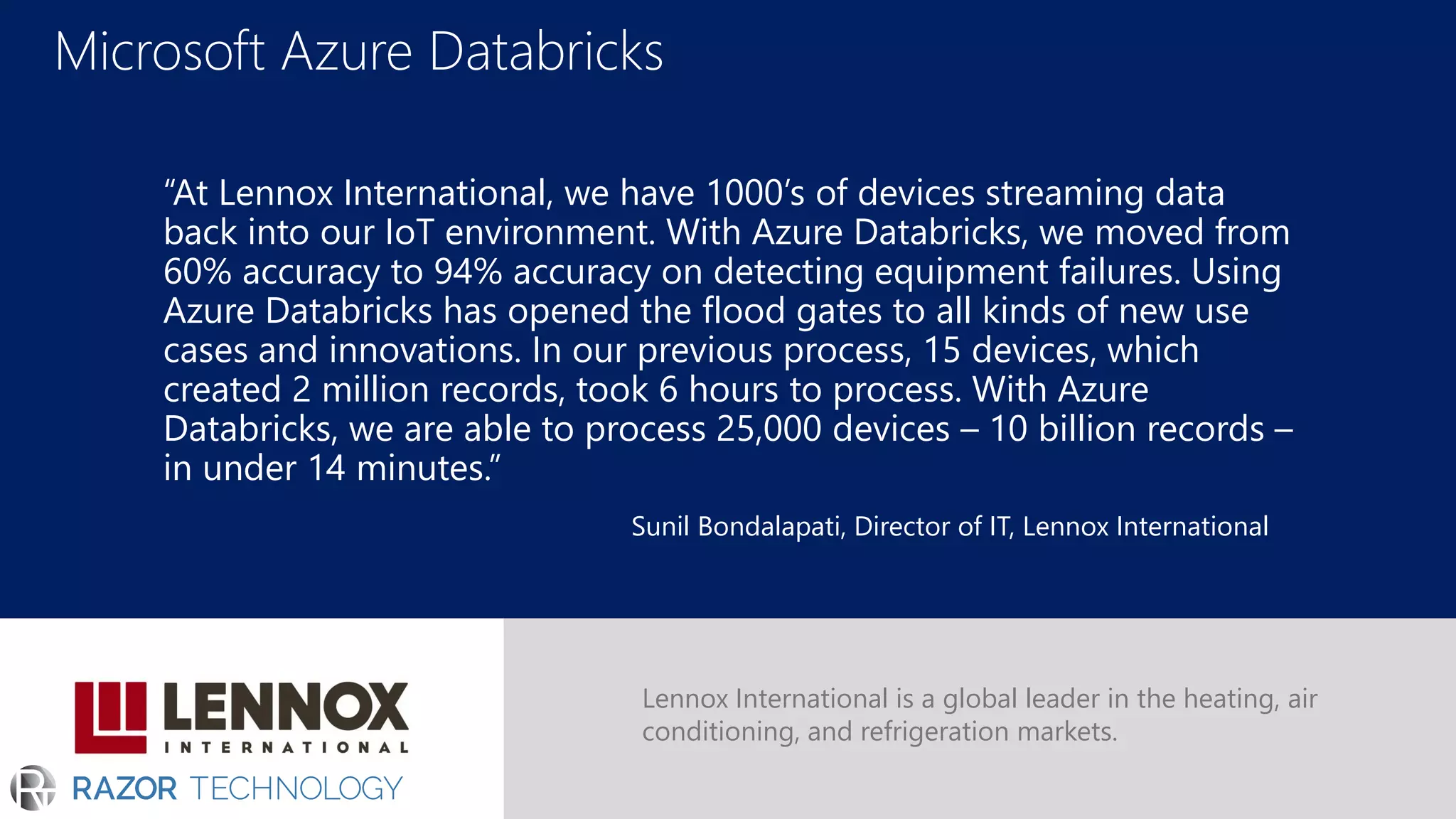 Microsoft Azure Databricks
“At Lennox International, we have 1000’s of devices streaming data
back into our IoT environment. With Azure Databricks, we moved from
60% accuracy to 94% accuracy on detecting equipment failures. Using
Azure Databricks has opened the flood gates to all kinds of new use
cases and innovations. In our previous process, 15 devices, which
created 2 million records, took 6 hours to process. With Azure
Databricks, we are able to process 25,000 devices – 10 billion records –
in under 14 minutes.”
Lennox International is a global leader in the heating, air
conditioning, and refrigeration markets.
Sunil Bondalapati, Director of IT, Lennox International
 