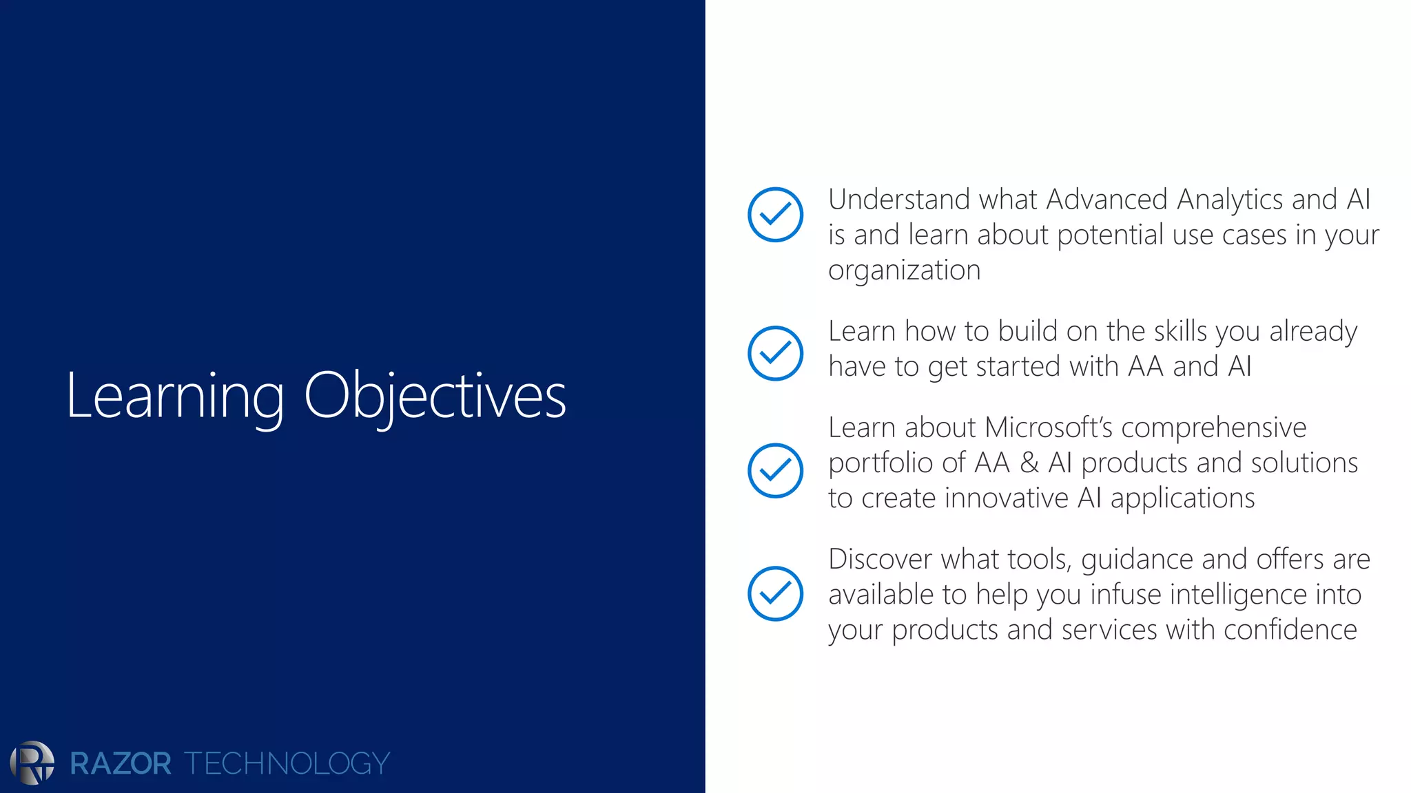 Learning Objectives
Understand what Advanced Analytics and AI
is and learn about potential use cases in your
organization
Learn how to build on the skills you already
have to get started with AA and AI
Learn about Microsoft’s comprehensive
portfolio of AA & AI products and solutions
to create innovative AI applications
Discover what tools, guidance and offers are
available to help you infuse intelligence into
your products and services with confidence
 