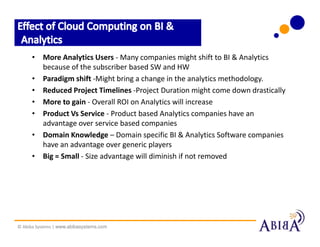 • More Analytics Users - Many companies might shift to BI & Analytics
        because of the subscriber based SW and HW
      • Paradigm shift -Might bring a change in the analytics methodology.
      • Reduced Project Timelines -Project Duration might come down drastically
      • More to gain - Overall ROI on Analytics will increase
      • Product Vs Service - Product based Analytics companies have an
        advantage over service based companies
      • Domain Knowledge – Domain specific BI & Analytics Software companies
        have an advantage over generic players
      • Big = Small - Size advantage will diminish if not removed




© Abiba Systems | www.abibasystems.com
 