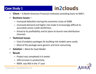 • Client – A North American Financial institution providing loans to SME’s
      • Business Issues –
            – Increased defaulters during the economic crises of 2008.
            – increased demand and higher risk made it increasingly difficult to
              accurately assess credit worthiness.
            – threat to its profitability and its plans to launch new distribution
              channels
      • Technical Issues
            – Cost of analytics packages for building risk models were costly
            – Most of the package were generic and time consuming
      • Solution – Went for SaaS Model
      • Result
            – Project was completed in 6 weeks
            – 14% increase in productivity
            – 900% was ROI in the 1st year
© Abiba Systems | www.abibasystems.com
 