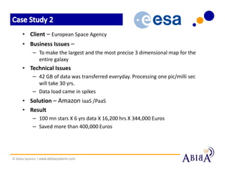 • Client – European Space Agency
      • Business Issues –
            – To make the largest and the most precise 3 dimensional map for the
              entire galaxy
      • Technical Issues
            – 42 GB of data was transferred everyday. Processing one pic/milli sec
              will take 30 yrs.
            – Data load came in spikes
      • Solution – Amazon IaaS /PaaS
      • Result
            – 100 mn stars X 6 yrs data X 16,200 hrs X 344,000 Euros
            – Saved more than 400,000 Euros




© Abiba Systems | www.abibasystems.com
 