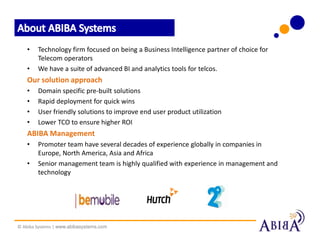 •   Technology firm focused on being a Business Intelligence partner of choice for
        Telecom operators
    •   We have a suite of advanced BI and analytics tools for telcos.
    Our solution approach
    •   Domain specific pre-built solutions
    •   Rapid deployment for quick wins
    •   User friendly solutions to improve end user product utilization
    •   Lower TCO to ensure higher ROI
    ABIBA Management
    •   Promoter team have several decades of experience globally in companies in
        Europe, North America, Asia and Africa
    •   Senior management team is highly qualified with experience in management and
        technology




© Abiba Systems | www.abibasystems.com
 