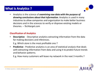 • Analytics is the science of examining raw data with the purpose of
        drawing conclusions about that information. Analytics is used in many
        industries to allow companies and organization to make better business
        decisions and in the sciences to verify or disprove existing models or
        theories. – Techtarget.com

      Classification of Analytics
      • Descriptive - Descriptive analytics extracting information from the data
         for making decisions and inferences.
         E.g. Which store is the most profitable one ?
      • Predictive - Predictive analytics is an area of statistical analysis that deals
         with extracting information from data and using it to predict future trends
         and behavior patterns.
         E.g. How many customers will leave my network in the next 3 months ?




© Abiba Systems | www.abibasystems.com
 