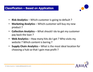 • Risk Analytics – Which customer is going to default ?
     • Marketing Analytics – Which customer will buy my new
       product ?
     • Collection Analytics – What should I do to get my customer
       pay back the loan ?
     • Web Analytics – How many hits do I get ? Who visits my
       website ? Which content is boring ?
     • Supply Chain Analytics – What is the most ideal location for
       choosing a hub so that I gain max profit ?




© Abiba Systems | www.abibasystems.com
 