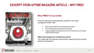 10
EXCERPT FROM UPTIME MAGAZINE ARTICLE – WHY PMQ?
Why PMQ? In my words:
Is this the right time to bring Big Data analytics to the asset
management world? YES
 Many tools enhance the maintenance process
 Few existing tools provide the total picture
 Large quantities of data exist from a lot of sources, but it’s tough
to get the best results
What’s the real goal of a maintenance team?
“On a flight path of continuous improvement, always striving to achieve
precision maintenance”
 