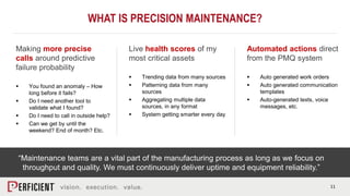 11
WHAT IS PRECISION MAINTENANCE?
Making more precise
calls around predictive
failure probability
 You found an anomaly – How
long before it fails?
 Do I need another tool to
validate what I found?
 Do I need to call in outside help?
 Can we get by until the
weekend? End of month? Etc.
Live health scores of my
most critical assets
 Trending data from many sources
 Patterning data from many
sources
 Aggregating multiple data
sources, in any format
 System getting smarter every day
Automated actions direct
from the PMQ system
 Auto generated work orders
 Auto generated communication
templates
 Auto-generated texts, voice
messages, etc.
“Maintenance teams are a vital part of the manufacturing process as long as we focus on
throughput and quality. We must continuously deliver uptime and equipment reliability.”
 