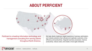 2
ABOUT PERFICIENT
Perficient is a leading information technology and
management consulting firm serving clients
throughout North America.
We help clients implement digital experience, business optimization,
and industry solutions that cultivate and captivate customers, drive
efficiency and productivity, integrate business processes, improve
productivity, reduce costs, and create a more agile enterprise.
 
