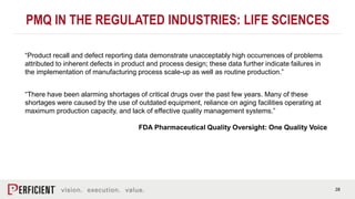 28
PMQ IN THE REGULATED INDUSTRIES: LIFE SCIENCES
“Product recall and defect reporting data demonstrate unacceptably high occurrences of problems
attributed to inherent defects in product and process design; these data further indicate failures in
the implementation of manufacturing process scale-up as well as routine production.”
“There have been alarming shortages of critical drugs over the past few years. Many of these
shortages were caused by the use of outdated equipment, reliance on aging facilities operating at
maximum production capacity, and lack of effective quality management systems.”
FDA Pharmaceutical Quality Oversight: One Quality Voice
 