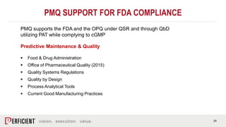 29
PMQ SUPPORT FOR FDA COMPLIANCE
Predictive Maintenance & Quality
 Food & Drug Administration
 Office of Pharmaceutical Quality (2015)
 Quality Systems Regulations
 Quality by Design
 Process Analytical Tools
 Current Good Manufacturing Practices
PMQ supports the FDA and the OPQ under QSR and through QbD
utilizing PAT while complying to cGMP
 