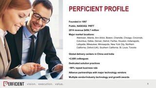 3
PERFICIENT PROFILE
Founded in 1997
Public, NASDAQ: PRFT
2014 revenue $456.7 million
Major market locations:
Allentown, Atlanta, Ann Arbor, Boston, Charlotte, Chicago, Cincinnati,
Columbus, Dallas, Denver, Detroit, Fairfax, Houston, Indianapolis,
Lafayette, Milwaukee, Minneapolis, New York City, Northern
California, Oxford (UK), Southern California, St. Louis, Toronto
Global delivery centers in China and India
>2,600 colleagues
Dedicated solution practices
~90% repeat business rate
Alliance partnerships with major technology vendors
Multiple vendor/industry technology and growth awards
 