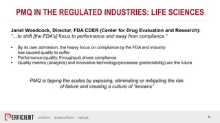 31
PMQ IN THE REGULATED INDUSTRIES: LIFE SCIENCES
Janet Woodcock, Director, FDA CDER (Center for Drug Evaluation and Research):
“…to shift [the FDA’s] focus to performance and away from compliance.”
• By its own admission, the heavy focus on compliance by the FDA and industry
has caused quality to suffer
• Performance (quality, throughput) drives compliance
• Quality metrics (analytics) and innovative technology/processes (predictability) are the future
PMQ is tipping the scales by exposing, eliminating or mitigating the risk
of failure and creating a culture of “knowns”
 
