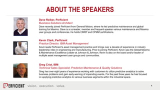 4
ABOUT THE SPEAKERS
Greg Crist, IBM
Technical Sales Specialist, Predictive Maintenance & Quality Solutions
Greg has over eight years of experience working with customers to utilize predictive analytics to solve
business problems and gain early warning of impending events. For the past three years he has focused
on applying predictive analytics to various business segments within the industrial space.
Kevin Clark, Perficient
Practice Director, IBM Asset Management
Kevin leads Perficient’s asset management practice and brings over a decade of experience in industry
leadership roles in engineering and manufacturing. Prior to joining Perficient, Kevin was the Global Maximo
& Maintenance Excellence Leader at Johnson & Johnson. Kevin is also on the board and/or leader of
multiple asset management user groups and communities.
Dave Reiber, Perficient
Business Solutions Architect
Dave recently joined Perficient from General Motors, where he led predictive maintenance and global
training for Maximo. Dave is a co-leader, member and frequent speaker various maintenance and Maximo
user groups and conferences. He holds CMRP and CPMM certifications.
 