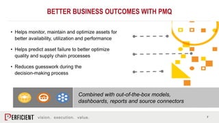 7
• Helps monitor, maintain and optimize assets for
better availability, utilization and performance
• Helps predict asset failure to better optimize
quality and supply chain processes
• Reduces guesswork during the
decision-making process
Combined with out-of-the-box models,
dashboards, reports and source connectors
BETTER BUSINESS OUTCOMES WITH PMQ
 