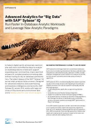 SAP Sybase IQ




Advanced Analytics for “Big Data”
with SAP® Sybase® IQ
Run Faster In-Database Analytic Workloads
and Leverage New Analytic Paradigms




In today’s digital world, enterprises need sim-   Maximizing Performance, Flexibility, and Economy
pler and more cost-effective ways to analyze
                                                  SAP Sybase IQ is distinguished from conventional databases
an exploding volume of data and support           by its column-oriented, grid-based architecture; patented data
expanding user communities. Users want fast       compression; and advanced query optimizer. It offers a single
answers to complex questions involving data,      database management system platform to analyze structured,
without having to rely on database administra-    semistructured, and unstructured data using a variety of
                                                  algorithms.
tors. The latest release of the SAP® Sybase® IQ
server helps produce those answers. Designed      SAP Sybase IQ 15.4 is revolutionizing Big Data analytics by break-
for advanced analytics, data warehousing,         ing down silos of data analysis and integrating it into enterprise
and business intelligence environments, SAP       analytic processes. This version expands functionality with the
                                                  following elements:
Sybase IQ, version 15.4, works with large vol-    •• A native MapReduce application programming interface
umes of structured and unstructured data             (API)
and is ideally suited for user-driven analysis.   •• Comprehensive and flexible Hadoop integration
                                                  •• Support for predictive model markup language (PMML)
                                                  •• An expanded library of statistical and data mining algorithms
                                                     that leverage the power of distributed query processing
                                                     across a massively parallel processing (MPP) grid based on
                                                     PlexQ™ technology

                                                  A new API enables application vendors and enterprise develop-
                                                  ers to quickly and safely implement proprietary algorithms
                                                  that can run in-database, delivering performance acceleration
                                                  10 to 100 times greater than existing approaches. Additionally,
                                                  significant improvements have been made for text data com-
                                                  pression and bulk data loading interfaces.
 