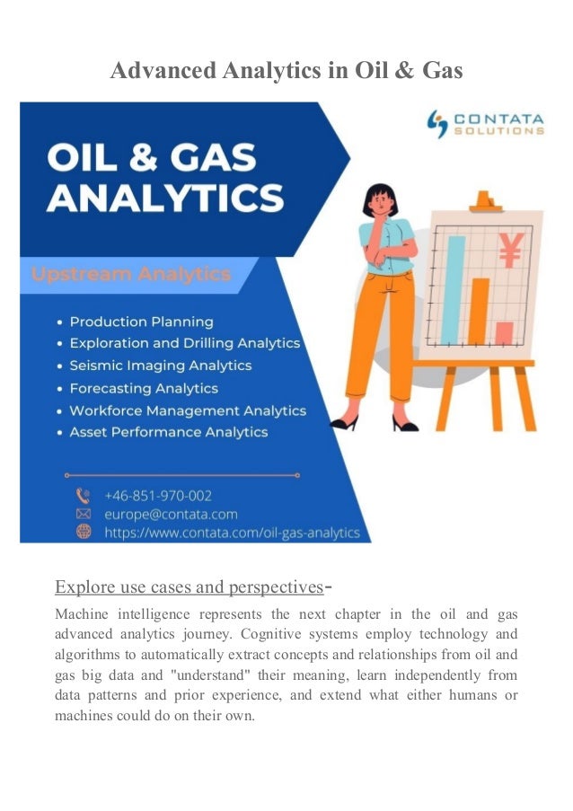 Advanced Analytics in Oil & Gas
Explore use cases and perspectives-
Machine intelligence represents the next chapter in the oil and gas
advanced analytics journey. Cognitive systems employ technology and
algorithms to automatically extract concepts and relationships from oil and
gas big data and "understand" their meaning, learn independently from
data patterns and prior experience, and extend what either humans or
machines could do on their own.
 
