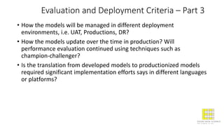 Evaluation and Deployment Criteria – Part 3
• How the models will be managed in different deployment
environments, i.e. UAT, Productions, DR?
• How the models update over the time in production? Will
performance evaluation continued using techniques such as
champion-challenger?
• Is the translation from developed models to productionized models
required significant implementation efforts says in different languages
or platforms?
 