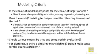 Modeling Criteria
• Is the choice of model appropriate for the choice of target variable?
• Classification, class probability estimation, ranking, regression, clustering, etc.
• Does the model/modeling technique meet the other requirements of
the task?
• Generalization performance, comprehensibility, speed of learning, speed of
application, amount of data required, type of data, missing values?
• Is the choice of modeling technique compatible with prior knowledge of
problem (e.g., is a linear model being proposed for a definitely nonlinear
problem)?
• Should various models be tried and compared (in evaluation)?
• For clustering, is there a similarity metric defined? Does it make sense
for the business problem?
 