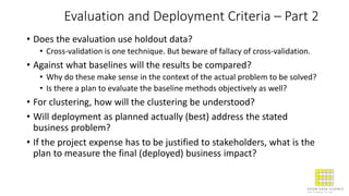 Evaluation and Deployment Criteria – Part 2
• Does the evaluation use holdout data?
• Cross-validation is one technique. But beware of fallacy of cross-validation.
• Against what baselines will the results be compared?
• Why do these make sense in the context of the actual problem to be solved?
• Is there a plan to evaluate the baseline methods objectively as well?
• For clustering, how will the clustering be understood?
• Will deployment as planned actually (best) address the stated
business problem?
• If the project expense has to be justified to stakeholders, what is the
plan to measure the final (deployed) business impact?
 