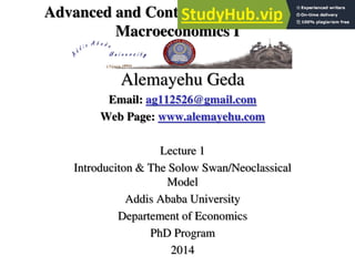 Advanced and Contemporary Topics in
Macroeconomics I
Alemayehu Geda
Email: ag112526@gmail.com
Web Page: www.alemayehu.com
Lecture 1
Introduciton & The Solow Swan/Neoclassical
Model
Addis Ababa University
Departement of Economics
PhD Program
2014
 