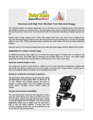Advanced and High-Tech Strollers From Mountain Buggy 
Your delicate babies are entirely dependent on you till they are not completely grown. Their security 
and safety becomes your utmost priority. You start taking care of every small thing related to them on 
the day they arrive in the world. You nurture them with love and their well-being is highly important for 
you. 
Parents have to take especial care of their little angels when they carry them around. Maybe that’s 
why new Mountain Buggy strollers come with advanced and high-tech features to provide the ultimate 
safety to your child. These high-performance strollers are much better with their new and enhanced 
features. 
Here are some of the various characteristics that make Mountain Buggy strollers different from others. 
Adaptability from single to double buggy 
An additional accessory joey helps you to convert the singly buggy to a double one. It includes a clip 
tote bag with inner removable bag for shopping and storage while out of house. The single buggy 
could also be attached with second seat by replacing joey, if you have a new baby. 
Same size whether single or duet 
The design and structure of the stroller is crafted in such a smart way that its wideness of wheel base 
will remain only 63cms, whether you use it as single or convert it into a duet stroller. It allows you to 
travel conveniently without covering too much space on the road. 
Strong on construction and easy on guidance 
The duet frame of the stroller is constructed with strong 
yet lightweight and high grade 6063 T5 aluminum. Its 
10 inch inflated tyres absorb shocks and jolts on 
terrains or bumpy paths. The front wheels lock and 
swivel system provides various comfort levels for 
mobility. 
Carrycot and car seat compatibility 
The duet styled pram connects with bassinet or with a 
carry cot, which allows your baby to lie flat to face you. 
You can either connect one joey with one seat or attach 
2 carrycots together for two babies. The duet car seat 
adaptability allows you to attach one car seat with a 
joey or two car seats together. It saves you from 
carrying complete stroller with you and allows the use 
of car seat for easy transportation. 
 