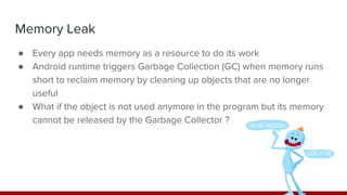 Memory Leak
● Every app needs memory as a resource to do its work
● Android runtime triggers Garbage Collection (GC) when memory runs
short to reclaim memory by cleaning up objects that are no longer
useful
● What if the object is not used anymore in the program but its memory
cannot be released by the Garbage Collector ?
 