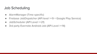 Job Scheduling
● AlarmManager (Time specific)
● Firebase JobDispatcher (API level >=9 + Google Play Service)
● JobScheduler (API Level >=21)
● 3rd party Evernote Android-Job (API Level >=14)
 