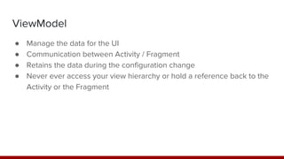 ViewModel
● Manage the data for the UI
● Communication between Activity / Fragment
● Retains the data during the configuration change
● Never ever access your view hierarchy or hold a reference back to the
Activity or the Fragment
 