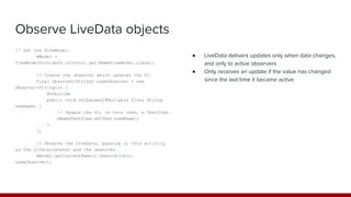 Observe LiveData objects
// Get the ViewModel.
mModel =
ViewModelProviders.of(this).get(NameViewModel.class);
// Create the observer which updates the UI.
final Observer<String> nameObserver = new
Observer<String>() {
@Override
public void onChanged(@Nullable final String
newName) {
// Update the UI, in this case, a TextView.
mNameTextView.setText(newName);
}
};
// Observe the LiveData, passing in this activity
as the LifecycleOwner and the observer.
mModel.getCurrentName().observe(this,
nameObserver);
● LiveData delivers updates only when data changes,
and only to active observers
● Only receives an update if the value has changed
since the last time it became active
 